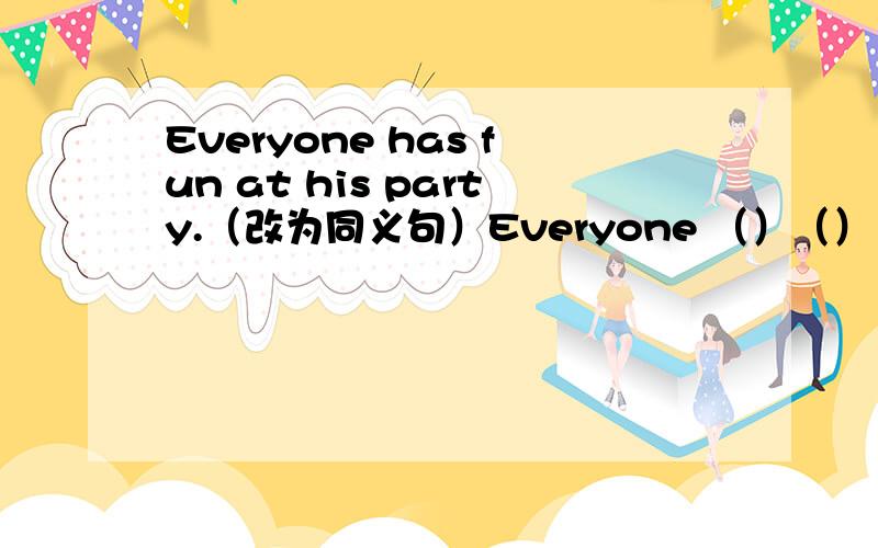 Everyone has fun at his party.（改为同义句）Everyone （）（）（）（）at his party.