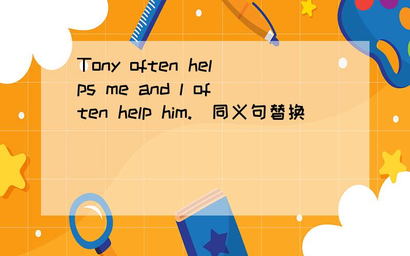 Tony often helps me and l often help him.(同义句替换)