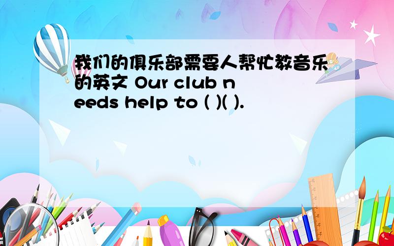 我们的俱乐部需要人帮忙教音乐的英文 Our club needs help to ( )( ).