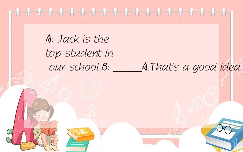 A:Jack is the top student in our school.B:_____A.That's a good idea B.I don't think so.C.I'm afraid you'd better not.D.No,you mustn't.