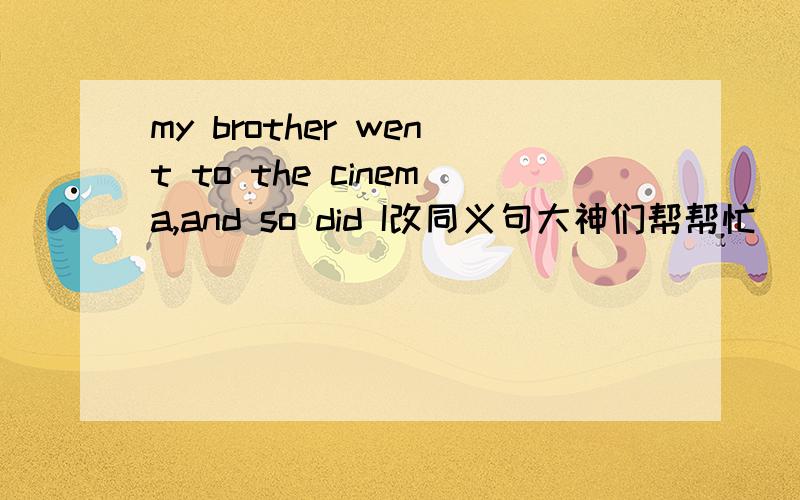 my brother went to the cinema,and so did I改同义句大神们帮帮忙