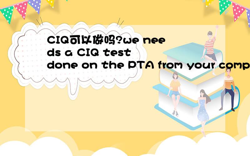 CIQ可以做吗?we needs a CIQ test done on the PTA from your company before he will place the order.What is the quickest you can supply me your product’s CIQ by this special government department.This is for exporting the product客户的原文是