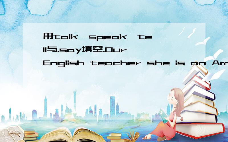 用talk,speak,tell与.say填空.Our English teacher she is an American.