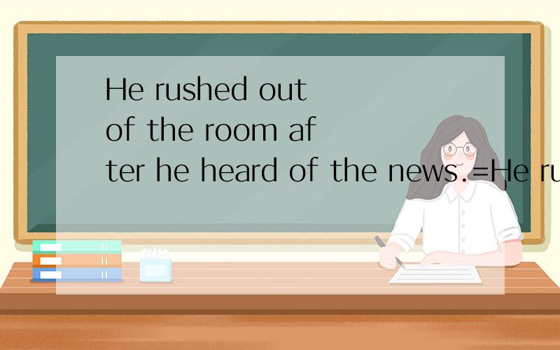 He rushed out of the room after he heard of the news.=He rushed out of the room after__ __the news