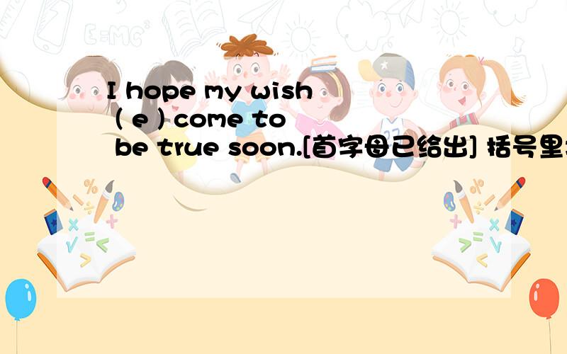 I hope my wish ( e ) come to be true soon.[首字母已给出] 括号里填什么?有点难度.嘻嘻是三个字母！