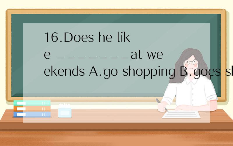 16.Does he like _______at weekends A.go shopping B.goes shopping C.going shopping D.going shopB、D是肯定不对的,主要是A、C.请大家给一个正确答案,