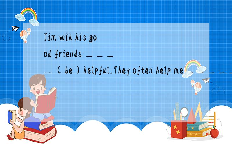 Jim wih his good friends ____(be)helpful.They often help me _____(with,of)my homework.