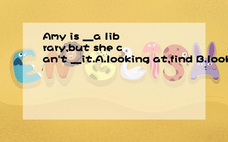 Amy is __a library,but she can't __it.A.looking at,find B.looking for,find C.look at,finding D.look for,finding