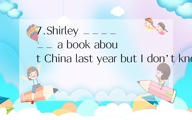 7.Shirley ______ a book about China last year but I don’t know whether she has finished it.A.has written B.wrote C.had written D.was writing怎么选择呢?过去式,过去进行时,怎么区分呢?