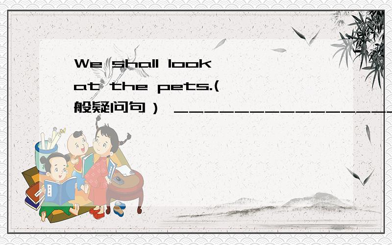 We shall look at the pets.(一般疑问句） ______________________________________