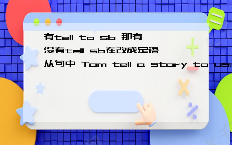 有tell to sb 那有没有tell sb在改成定语从句中 Tom tell a story to us.Do you like the story?改成：Do you like the story that Tom tell to us?老师这样说,可我觉得应该是Do you like the story that Tom tell us?把tell to us 中to
