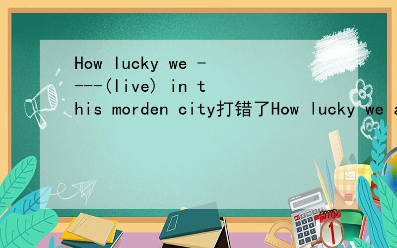 How lucky we ----(live) in this morden city打错了How lucky we are ----(live) in this morden city是 living还是to live