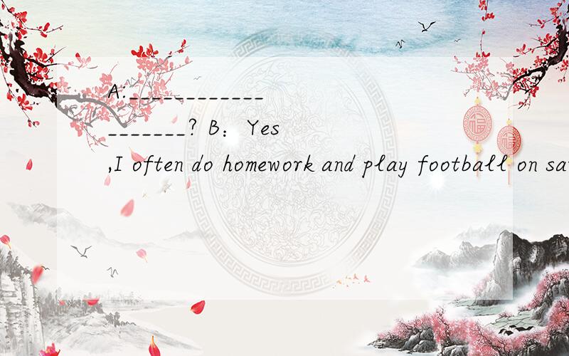 A:___________________? B：Yes,I often do homework and play football on saturday.( 英语问答)
