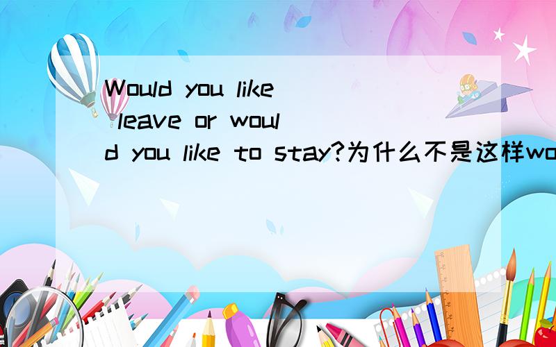 Would you like leave or would you like to stay?为什么不是这样would you like leave or to stay