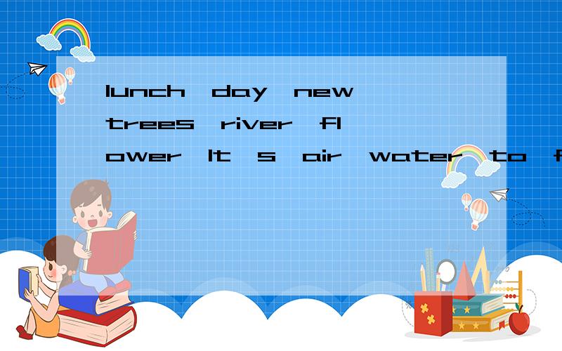 lunch,day,new,trees,river,flower,It's,air,water,to,from,for Amy is my ( ) classmate.She's(接上文） often has( ) at school.She's ( )USA.Her favourite ( )is Sunday.Because sometimes Amy and I can go ( ) the nature park on Sunday.There are m