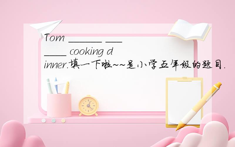 Tom ______ _______ cooking dinner.填一下啦~~是小学五年级的题目.
