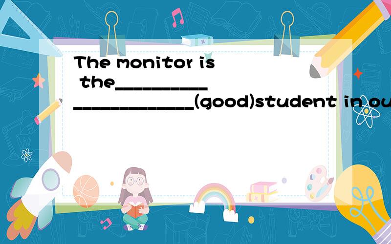 The monitor is the_______________________(good)student in our class.