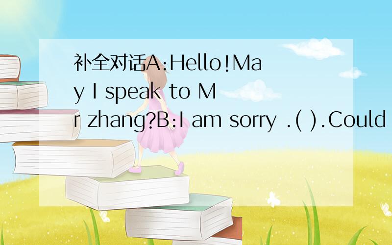 补全对话A:Hello!May I speak to Mr zhang?B:I am sorry .( ).Could I take a message for补全对话A:Hello!May I speak to Mr zhang?B:I am sorry .( ).Could I take a message for you?A:Yes,please.This is Mary a mother .I want to say something about Mar