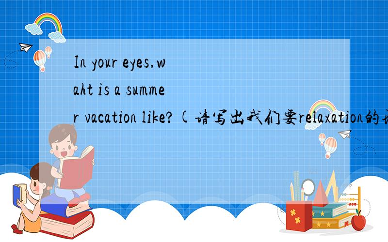 In your eyes,waht is a summer vacation like?(请写出我们要relaxation的理由）