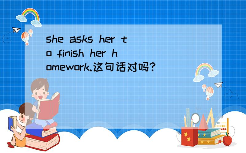 she asks her to finish her homework.这句话对吗?