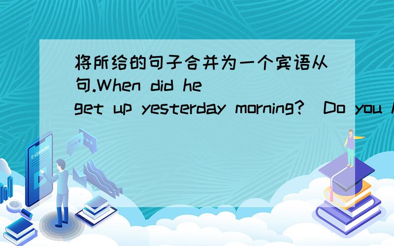 将所给的句子合并为一个宾语从句.When did he get up yesterday morning?(Do you know.)