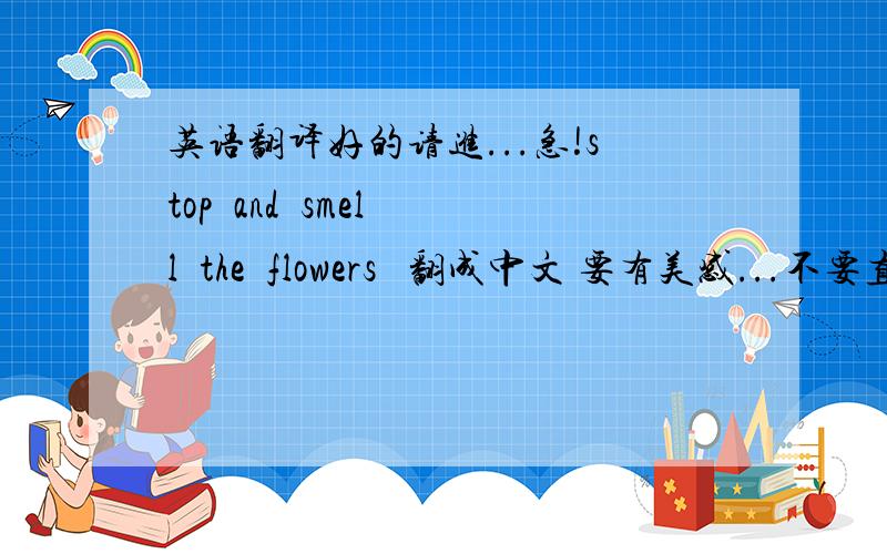 英语翻译好的请进...急!stop  and  smell  the  flowers   翻成中文 要有美感...不要直译...美感 美感四个字、而且不是字面意思、要有引伸意…  各位对不住，学妹求助。。。帮帮忙吧~~~
