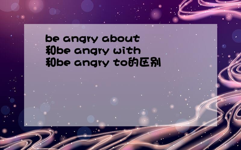 be angry about和be angry with和be angry to的区别