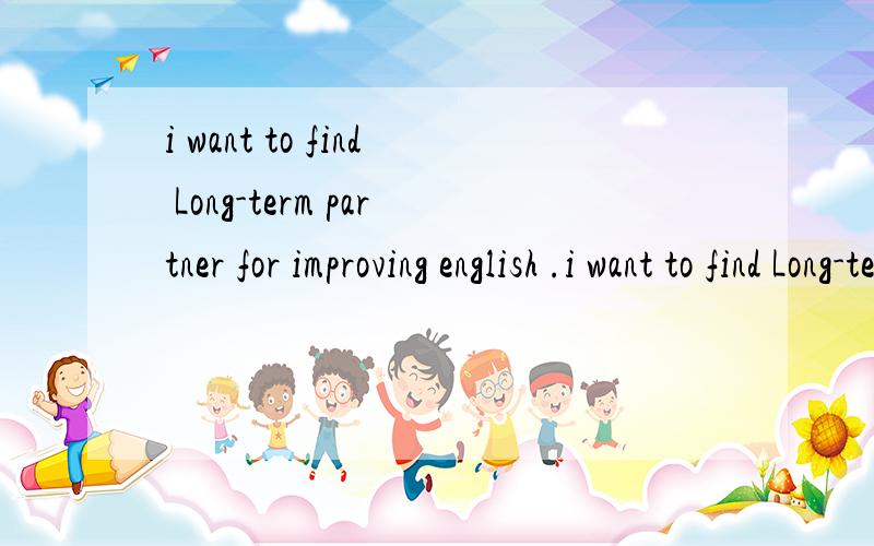 i want to find Long-term partner for improving english .i want to find Long-term partner for improving english ,including listening ,speaking ,writing ,Half an hour to an hour a day ,daily .and communicate by email ,telephone .if you are interested i
