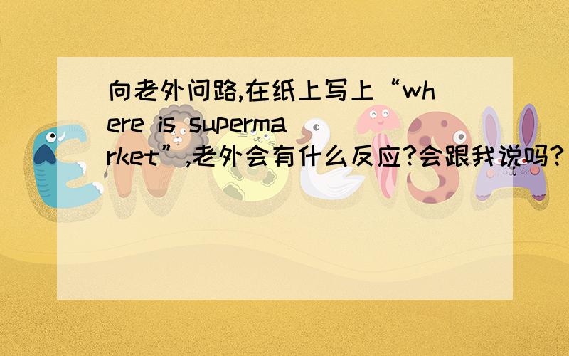 向老外问路,在纸上写上“where is supermarket”,老外会有什么反应?会跟我说吗?)