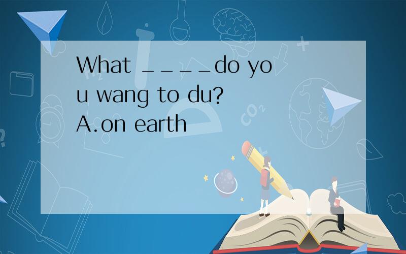 What ____do you wang to du? A.on earth