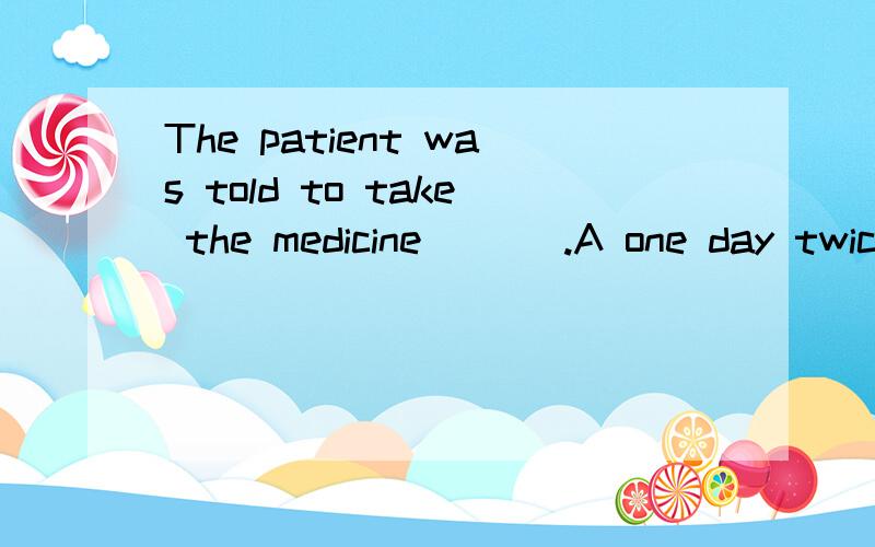 The patient was told to take the medicine ___.A one day twice B two times one dayC twice a day D one day two times请问这道英语单选选哪个呢?请告知为什么选那项,别的为什么不选?最后还请翻译一下这句话..