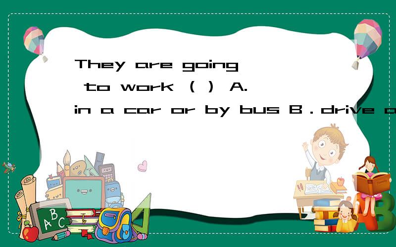 They are going to work （） A.in a car or by bus B．drive a car or bus C.by a car or bus.