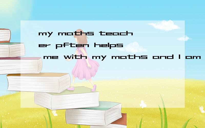 my maths teacher pften helps me with my maths and l am making progress in maths.同义句l am making progress in maths _____ the maths teacher's_____.