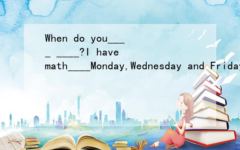 When do you____ ____?I have math____Monday,Wednesday and Friday.