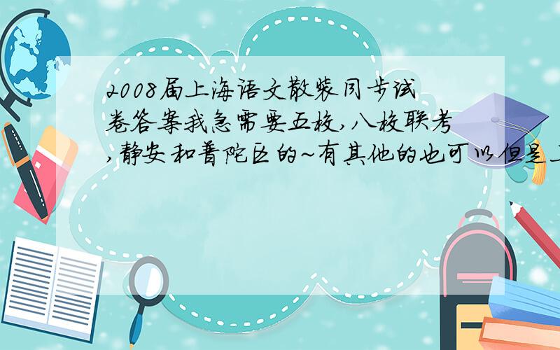 2008届上海语文散装同步试卷答案我急需要五校,八校联考,静安和普陀区的~有其他的也可以但是上面4个最重要~