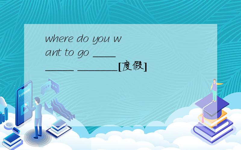 where do you want to go _________ _______[度假]