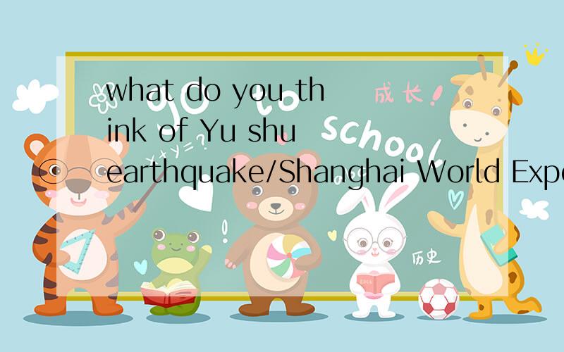 what do you think of Yu shu earthquake/Shanghai World Expo?用英语回答这个问题 要求：5~6句，单词简单，句式简单5~6句，单词简单，句式简单满意会加分