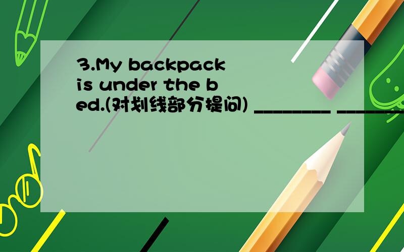 3.My backpack is under the bed.(对划线部分提问) ________ _______ backpack?