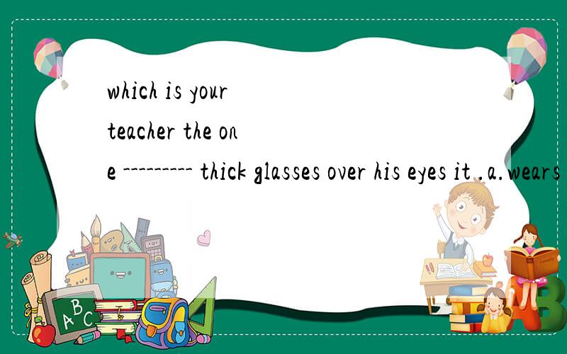 which is your teacher the one --------- thick glasses over his eyes it .a.wears b.wear c.with d.has