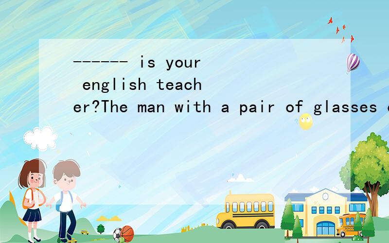 ------ is your english teacher?The man with a pair of glasses over thereA who Bwhich Cwhat