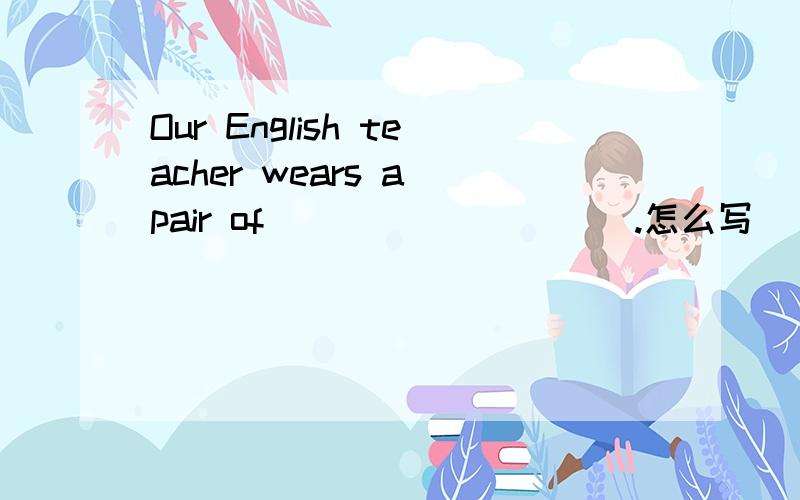 Our English teacher wears a pair of__________.怎么写