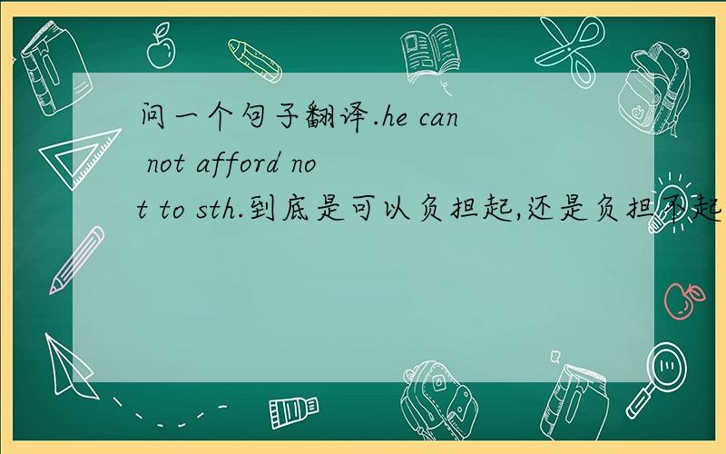 问一个句子翻译.he can not afford not to sth.到底是可以负担起,还是负担不起啊?不是双中否定等于肯定嘛?