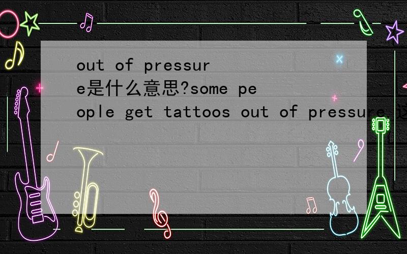 out of pressure是什么意思?some people get tattoos out of pressure,这里的out of pressure是出于外界压力的意思还是为了摆脱压力的意思?希望真正懂的人回答,不要瞎猜.什么情况下是因为，什么情况下是摆