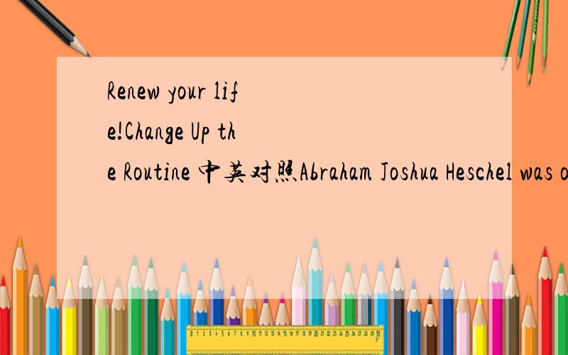 Renew your life!Change Up the Routine 中英对照Abraham Joshua Heschel was one of the leading American Rabbis,theologians,and social activists of the 20th century.He said something that I’ll never forget and that has stayed with me since the mome