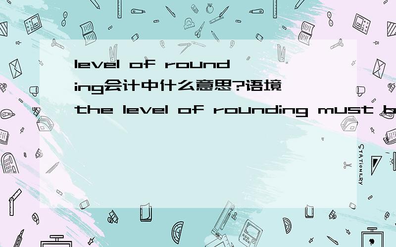 level of rounding会计中什么意思?语境 the level of rounding must be disclosed ,and it should not obscure necessary details or make the information less relevent .