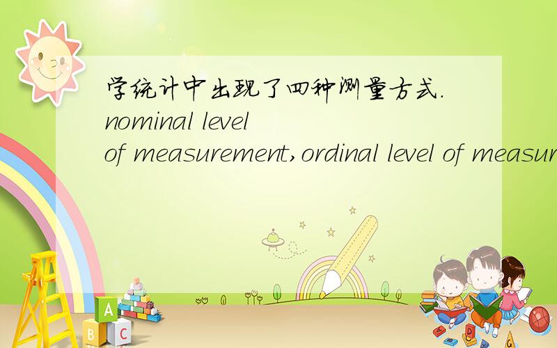 学统计中出现了四种测量方式.nominal level of measurement,ordinal level of measurement,interval level of measurement and ratio level of measurement.Hopefully,somebody can give me the whole explainations of them in chinese.really appreciate