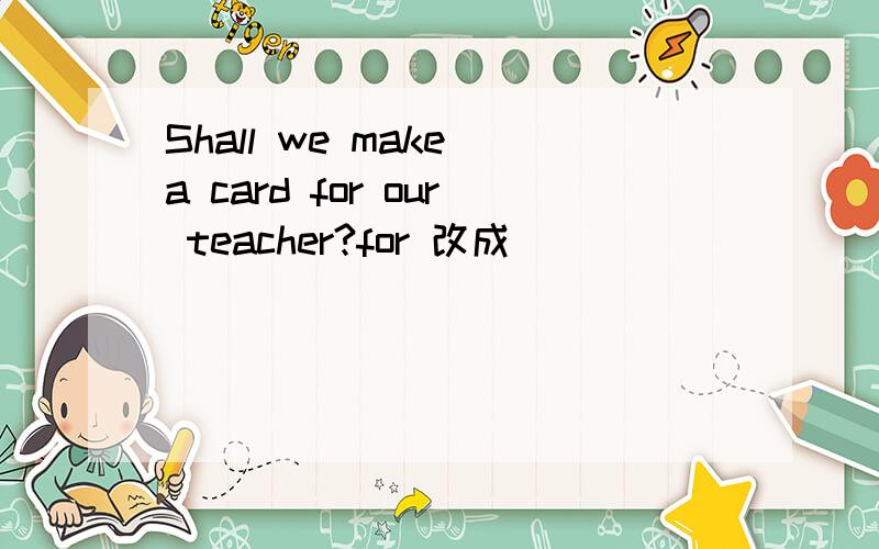 Shall we make a card for our teacher?for 改成