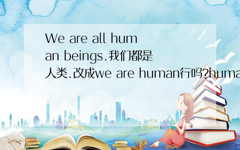 We are all human beings.我们都是人类.改成we are human行吗?human已经是人的意思了啊beings是做什么的啊