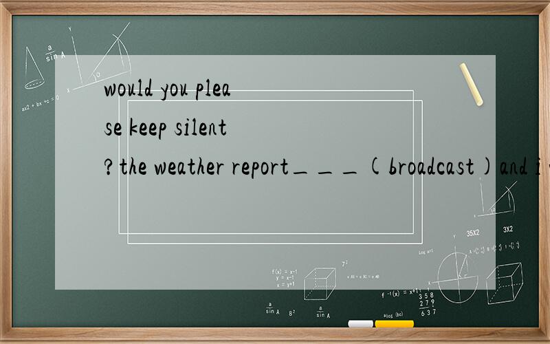 would you please keep silent?the weather report___(broadcast)and i want to listen这里为什么填的是is being broadcast呢