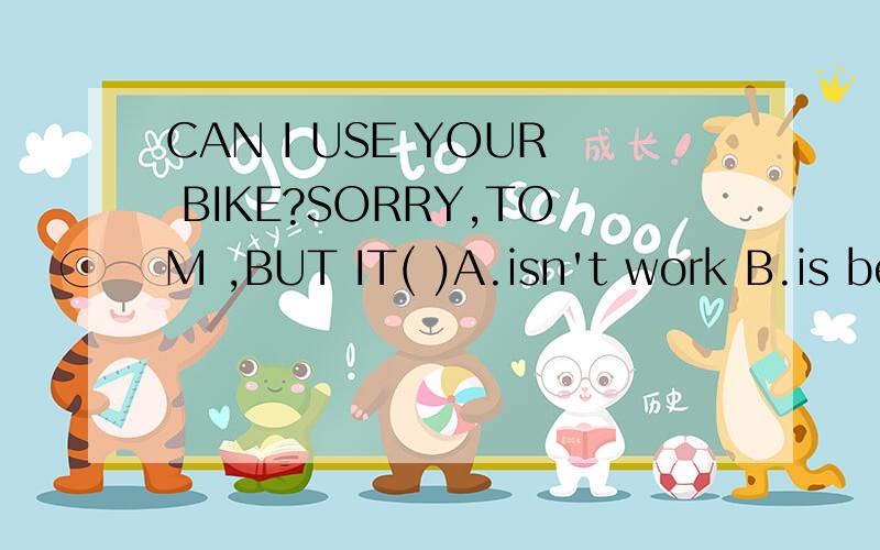 CAN I USE YOUR BIKE?SORRY,TOM ,BUT IT( )A.isn't work B.is being repaired Cisn't broken D.is used